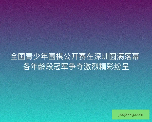全国青少年围棋公开赛在深圳圆满落幕 各年龄段冠军争夺激烈精彩纷呈