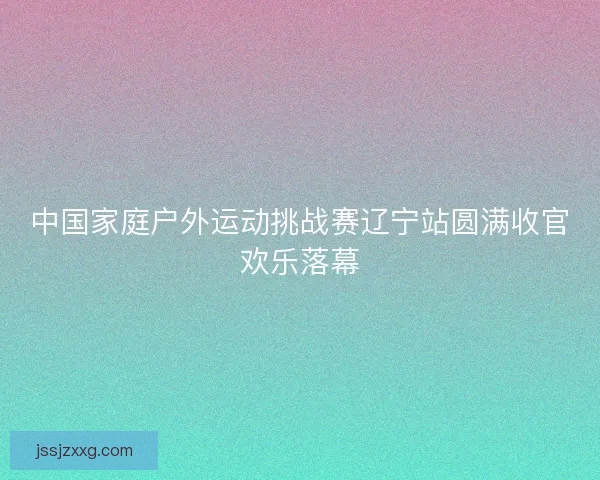 中国家庭户外运动挑战赛辽宁站圆满收官欢乐落幕