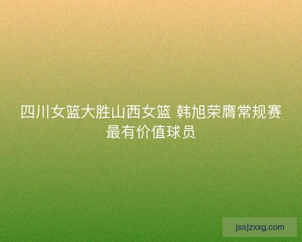 四川女篮大胜山西女篮 韩旭荣膺常规赛最有价值球员