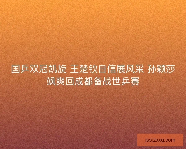 国乒双冠凯旋 王楚钦自信展风采 孙颖莎飒爽回成都备战世乒赛